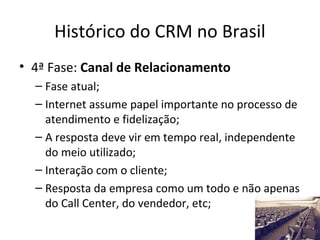 Histórico do CRM no Brasil
• 4ª Fase: Canal de Relacionamento
– Fase atual;
– Internet assume papel importante no processo de
atendimento e fidelização;
– A resposta deve vir em tempo real, independente
do meio utilizado;
– Interação com o cliente;
– Resposta da empresa como um todo e não apenas
do Call Center, do vendedor, etc;

 