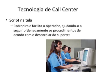 Tecnologia de Call Center
• Script na tela
– Padroniza e facilita o operador, ajudando-o a
seguir ordenadamente os procedimentos de
acordo com o desenrolar do suporte;

 