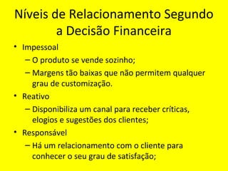Níveis de Relacionamento Segundo
a Decisão Financeira
• Impessoal
– O produto se vende sozinho;
– Margens tão baixas que não permitem qualquer
grau de customização.
• Reativo
– Disponibiliza um canal para receber críticas,
elogios e sugestões dos clientes;
• Responsável
– Há um relacionamento com o cliente para
conhecer o seu grau de satisfação;

 