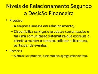 Níveis de Relacionamento Segundo
a Decisão Financeira
• Proativo
– A empresa investe em relacionamento;
– Disponibiliza serviços e produtos customizados e
faz uma comunicação sistemática que estimule o
cliente a manter o contato, solicitar a literatura,
participar de eventos;
• Parceria
– Além de ser proativo, esse modelo agrega valor de fato.

 