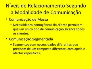 Níveis de Relacionamento Segundo
a Modalidade de Comunicação
• Comunicação de Massa
– Necessidades homogêneas do cliente permitem
que um único tipo de comunicação alcance todos
os clientes;

• Comunicação Segmentada
– Segmentos com necessidades diferentes que
precisam de um composto diferente, com apelo e
ofertas específicas;

 
