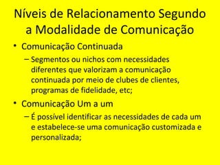 Níveis de Relacionamento Segundo
a Modalidade de Comunicação
• Comunicação Continuada
– Segmentos ou nichos com necessidades
diferentes que valorizam a comunicação
continuada por meio de clubes de clientes,
programas de fidelidade, etc;

• Comunicação Um a um
– É possível identificar as necessidades de cada um
e estabelece-se uma comunicação customizada e
personalizada;

 