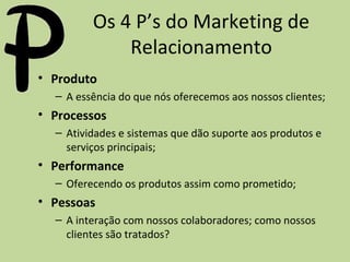 Os 4 P’s do Marketing de
Relacionamento
• Produto
– A essência do que nós oferecemos aos nossos clientes;

• Processos
– Atividades e sistemas que dão suporte aos produtos e
serviços principais;

• Performance
– Oferecendo os produtos assim como prometido;

• Pessoas
– A interação com nossos colaboradores; como nossos
clientes são tratados?

 