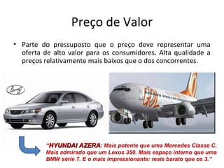 Preço de Valor
• Parte do pressuposto que o preço deve representar uma
oferta de alto valor para os consumidores. Alta qualidade a
preços relativamente mais baixos que o dos concorrentes.
“HYUNDAI AZERAHYUNDAI AZERA: Mais potente que uma Mercedes Classe C.
Mais admirado que um Lexus 350. Mais espaço interno que uma
BMW série 7. E o mais impressionante: mais barato que os 3.”
 