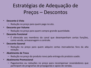 Estratégias de Adequação de
Preços – Descontos
• Desconto à Vista
– Redução no preço para quem paga no ato.
• Desconto por Volume
– Redução no preço para quem compra grande quantidade.
• Desconto Funcional
– É oferecido aos membros do canal que desempenham certas funções,
como venda, armazenagem e controle.
• Desconto Sazonal
– Redução no preço para quem adquire certas mercadorias fora da alta
estação.
• Abatimento de Troca
– Redução no preço do produto novo pela entrega do produto usado.
• Abatimento Promocional
– Pagamentos ou reduções no preço para recompensar revendedores que
participam de programas de propaganda e apoio de vendas.
 