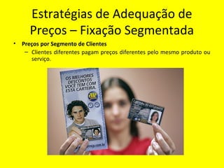 Estratégias de Adequação de
Preços – Fixação Segmentada
• Preços por Segmento de Clientes
– Clientes diferentes pagam preços diferentes pelo mesmo produto ou
serviço.
 