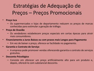 Estratégias de Adequação de
Preços – Preços Promocionais
• Preço Isca
– Os supermercados e lojas de departamento reduzem os preços de marcas
conhecidas para estimular a geração de tráfego.
• Preço de Ocasião
– Os vendedores estabelecem preços especiais em certas épocas para atrair
mais consumidores.
• Financiamento a Juros Baixos ou com prazos mais Longos para Pagamento
– Em vez de baixar o preço, oferece-se facilidade no pagamento.
• Garantia e Contrato de Serviço
– A empresa pode promover vendas oferecendo garantia e contrato de serviços
gratuitos.
• Desconto Psicológico
– Consiste em oferecer um preço artificialmente alto para um produto e,
depois, oferecê-lo com substancial desconto.
 