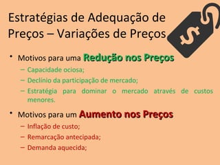 Estratégias de Adequação de
Preços – Variações de Preços
• Motivos para uma Redução nos PreçosRedução nos Preços
– Capacidade ociosa;
– Declínio da participação de mercado;
– Estratégia para dominar o mercado através de custos
menores.
• Motivos para um Aumento nos PreçosAumento nos Preços
– Inflação de custo;
– Remarcação antecipada;
– Demanda aquecida;
 