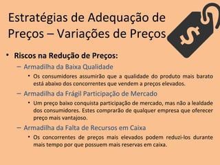 • Riscos na Redução de Preços:
– Armadilha da Baixa Qualidade
• Os consumidores assumirão que a qualidade do produto mais barato
está abaixo dos concorrentes que vendem a preços elevados.
– Armadilha da Frágil Participação de Mercado
• Um preço baixo conquista participação de mercado, mas não a lealdade
dos consumidores. Estes comprarão de qualquer empresa que oferecer
preço mais vantajoso.
– Armadilha da Falta de Recursos em Caixa
• Os concorrentes de preços mais elevados podem reduzi-los durante
mais tempo por que possuem mais reservas em caixa.
Estratégias de Adequação de
Preços – Variações de Preços
 