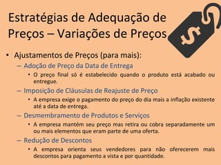 • Ajustamentos de Preços (para mais):
– Adoção de Preço da Data de Entrega
• O preço final só é estabelecido quando o produto está acabado ou
entregue.
– Imposição de Cláusulas de Reajuste de Preço
• A empresa exige o pagamento do preço do dia mais a inflação existente
até a data de entrega.
– Desmembramento de Produtos e Serviços
• A empresa mantém seu preço mas retira ou cobra separadamente um
ou mais elementos que eram parte de uma oferta.
– Redução de Descontos
• A empresa orienta seus vendedores para não oferecerem mais
descontos para pagamento a vista e por quantidade.
Estratégias de Adequação de
Preços – Variações de Preços
 