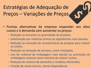 • Formas alternativas da empresa responder aos altos
custos e à demanda sem aumentar os preços:
– Redução no tamanho ou quantidade do produto;
– Substituição por matérias primas ou ingredientes mais baratos;
– Redução ou remoção de características do produto para reduzir
os custos;
– Redução ou remoção de serviços, como instalação;
– Uso de material de embalagem mais barato ou promoção de
embalagens maiores como maneira de reduzir custos;
– Redução do número de tamanhos e modelos oferecidos;
– Criação de novas marcas, menos dispendiosas.
Estratégias de Adequação de
Preços – Variações de Preços
 