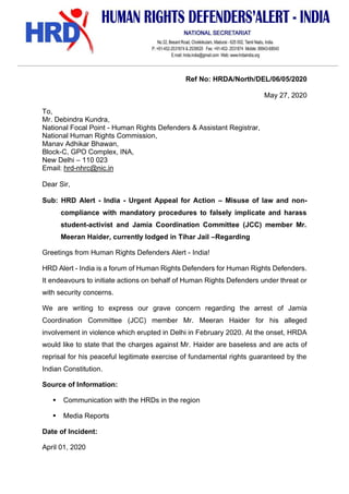 Ref No: HRDA/North/DEL/06/05/2020
May 27, 2020
To,
Mr. Debindra Kundra,
National Focal Point - Human Rights Defenders & Assistant Registrar,
National Human Rights Commission,
Manav Adhikar Bhawan,
Block-C, GPO Complex, INA,
New Delhi – 110 023
Email: hrd-nhrc@nic.in
Dear Sir,
Sub: HRD Alert - India - Urgent Appeal for Action – Misuse of law and non-
compliance with mandatory procedures to falsely implicate and harass
student-activist and Jamia Coordination Committee (JCC) member Mr.
Meeran Haider, currently lodged in Tihar Jail –Regarding
Greetings from Human Rights Defenders Alert - India!
HRD Alert - India is a forum of Human Rights Defenders for Human Rights Defenders.
It endeavours to initiate actions on behalf of Human Rights Defenders under threat or
with security concerns.
We are writing to express our grave concern regarding the arrest of Jamia
Coordination Committee (JCC) member Mr. Meeran Haider for his alleged
involvement in violence which erupted in Delhi in February 2020. At the onset, HRDA
would like to state that the charges against Mr. Haider are baseless and are acts of
reprisal for his peaceful legitimate exercise of fundamental rights guaranteed by the
Indian Constitution.
Source of Information:
▪ Communication with the HRDs in the region
▪ Media Reports
Date of Incident:
April 01, 2020
 