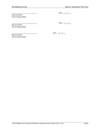 SYSTEM/APPLICATION QUALITY ASSURANCE TEST PLAN
_______________________________ Date: ___/___/___
Resource Name
Title or Responsibility
_______________________________ Date: ___/___/___
Resource Name
Title or Responsibility
_______________________________ Date: ___/___/___
Resource Name
Title or Responsibility
© 2012 Regents of the University of Minnesota. All rights reserved. Revised July 21, 2013 Page 9
 