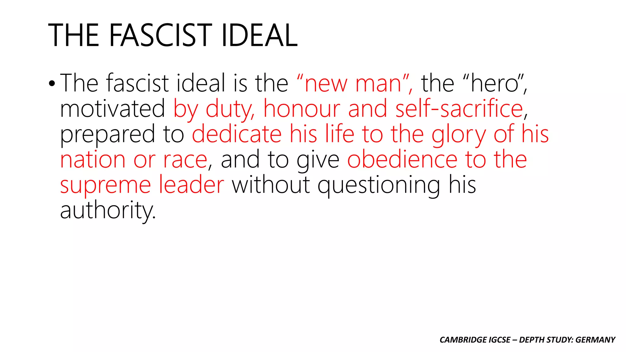 CAMBRIDGE IGCSE – DEPTH STUDY: GERMANY
THE FASCIST IDEAL
• The fascist ideal is the “new man”, the “hero”,
motivated by duty, honour and self-sacrifice,
prepared to dedicate his life to the glory of his
nation or race, and to give obedience to the
supreme leader without questioning his
authority.
 