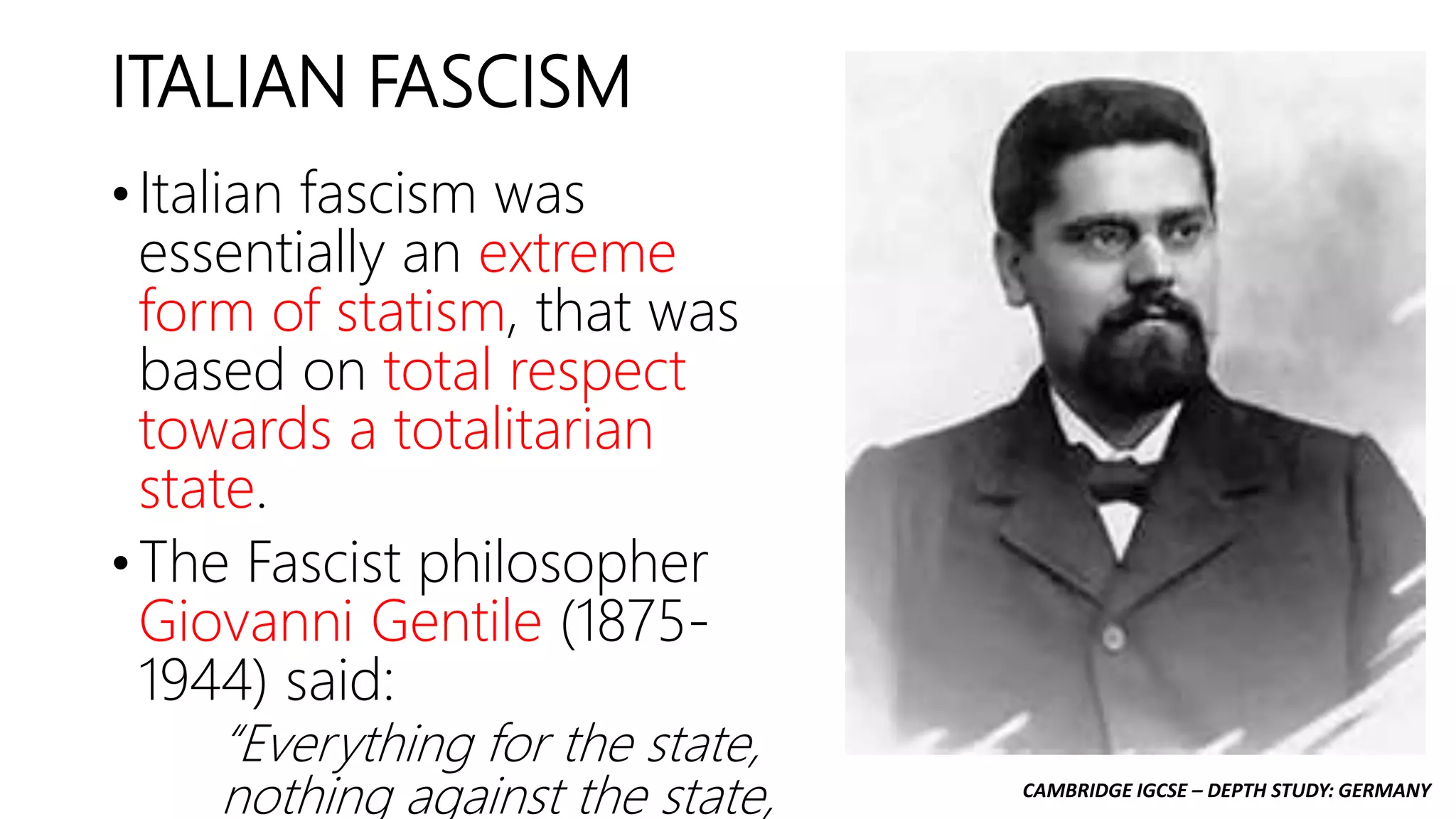 CAMBRIDGE IGCSE – DEPTH STUDY: GERMANY
ITALIAN FASCISM
• Italian fascism was
essentially an extreme
form of statism, that was
based on total respect
towards a totalitarian
state.
• The Fascist philosopher
Giovanni Gentile (1875-
1944) said:
“Everything for the state,
nothing against the state,
 