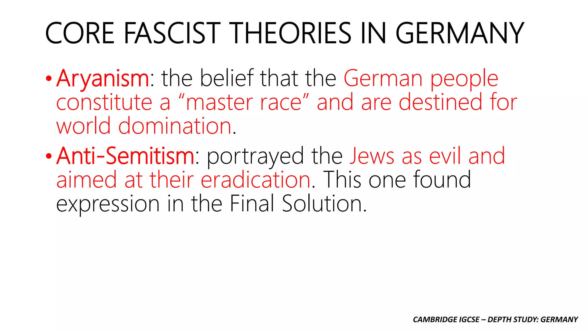 CAMBRIDGE IGCSE – DEPTH STUDY: GERMANY
CORE FASCIST THEORIES IN GERMANY
• Aryanism: the belief that the German people
constitute a “master race” and are destined for
world domination.
• Anti-Semitism: portrayed the Jews as evil and
aimed at their eradication. This one found
expression in the Final Solution.
 