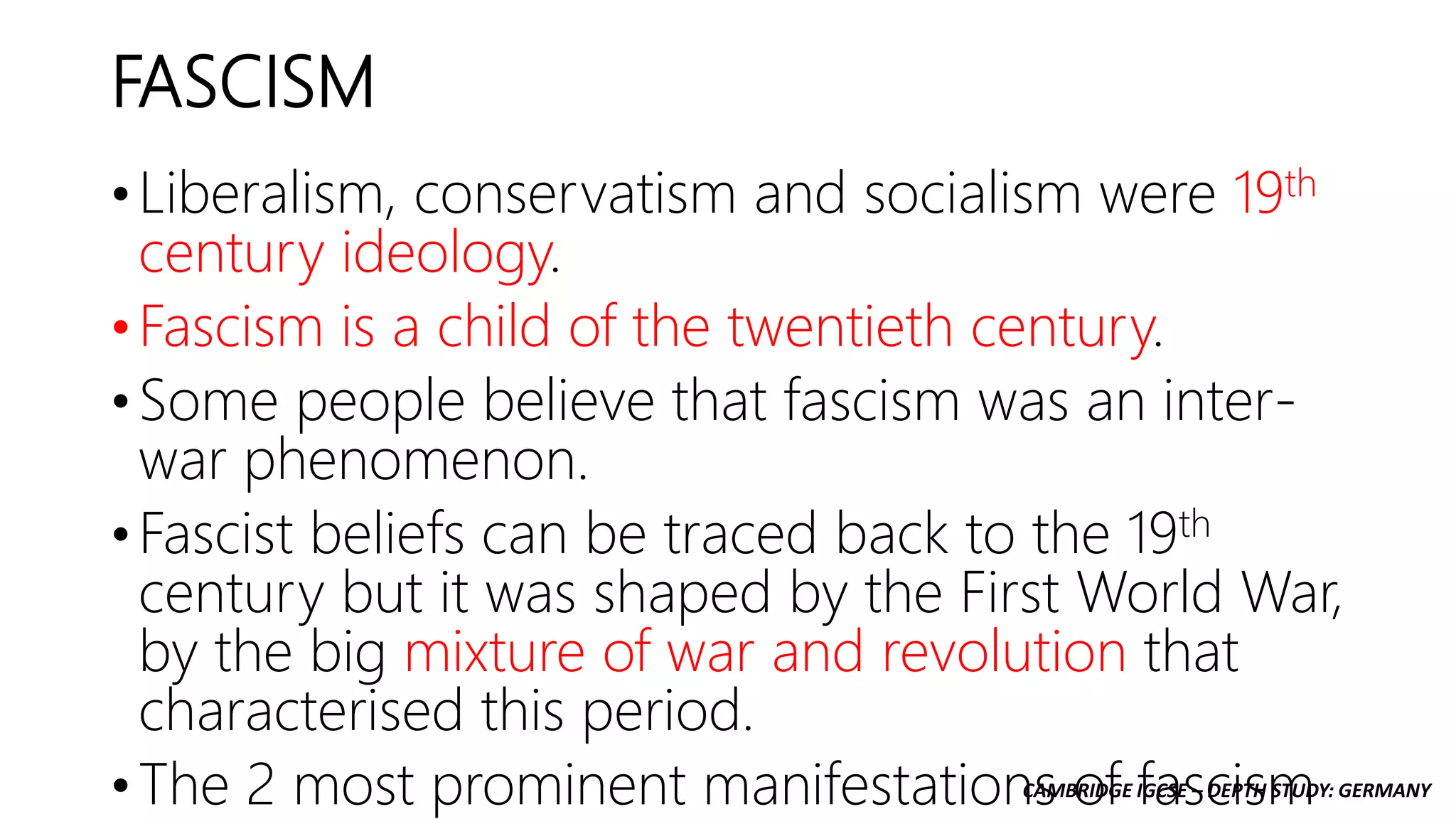 CAMBRIDGE IGCSE – DEPTH STUDY: GERMANY
FASCISM
• Liberalism, conservatism and socialism were 19th
century ideology.
• Fascism is a child of the twentieth century.
• Some people believe that fascism was an inter-
war phenomenon.
• Fascist beliefs can be traced back to the 19th
century but it was shaped by the First World War,
by the big mixture of war and revolution that
characterised this period.
• The 2 most prominent manifestations of fascism
 