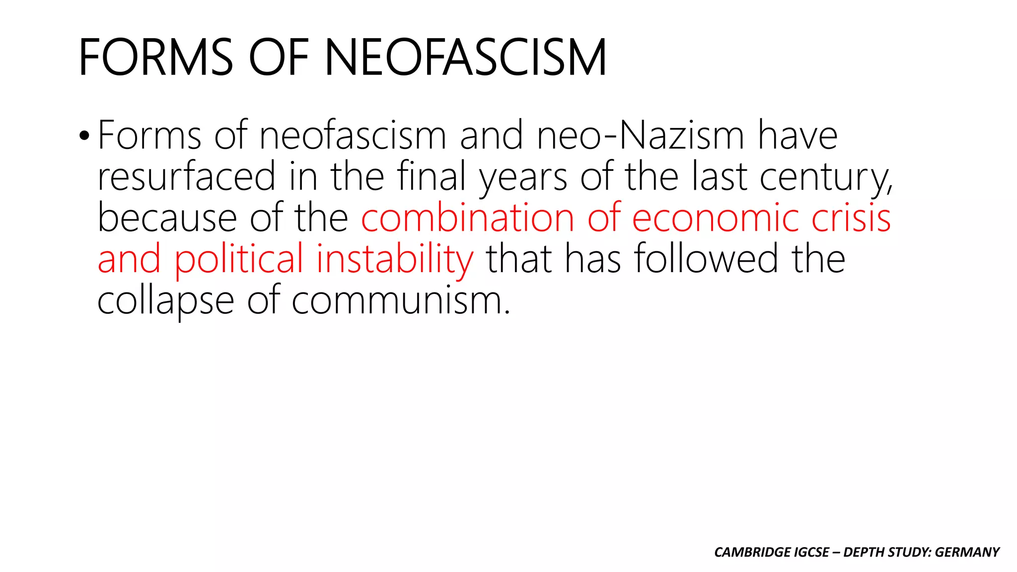 CAMBRIDGE IGCSE – DEPTH STUDY: GERMANY
FORMS OF NEOFASCISM
• Forms of neofascism and neo-Nazism have
resurfaced in the final years of the last century,
because of the combination of economic crisis
and political instability that has followed the
collapse of communism.
 