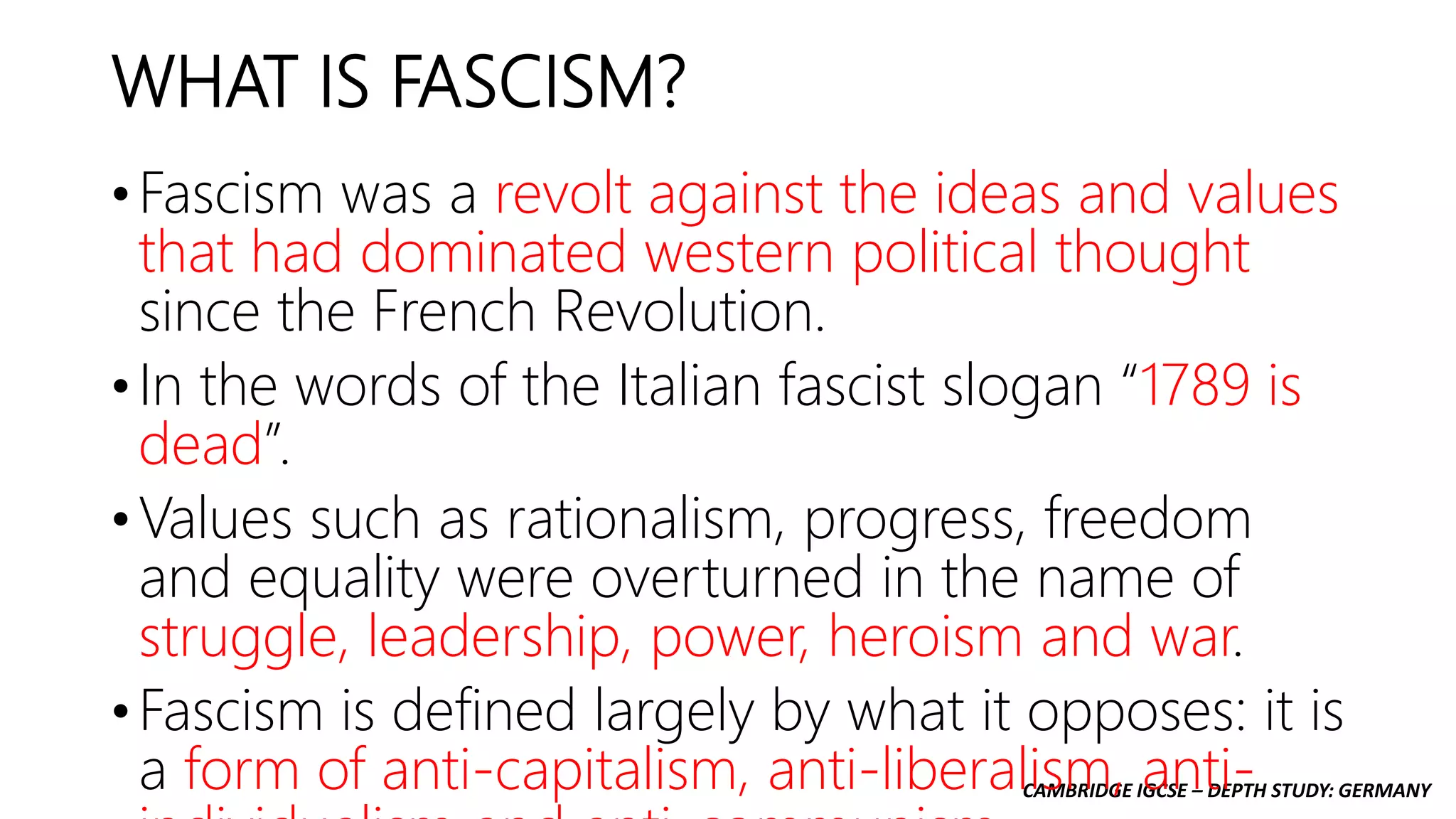 CAMBRIDGE IGCSE – DEPTH STUDY: GERMANY
WHAT IS FASCISM?
• Fascism was a revolt against the ideas and values
that had dominated western political thought
since the French Revolution.
• In the words of the Italian fascist slogan “1789 is
dead”.
• Values such as rationalism, progress, freedom
and equality were overturned in the name of
struggle, leadership, power, heroism and war.
• Fascism is defined largely by what it opposes: it is
a form of anti-capitalism, anti-liberalism, anti-
 