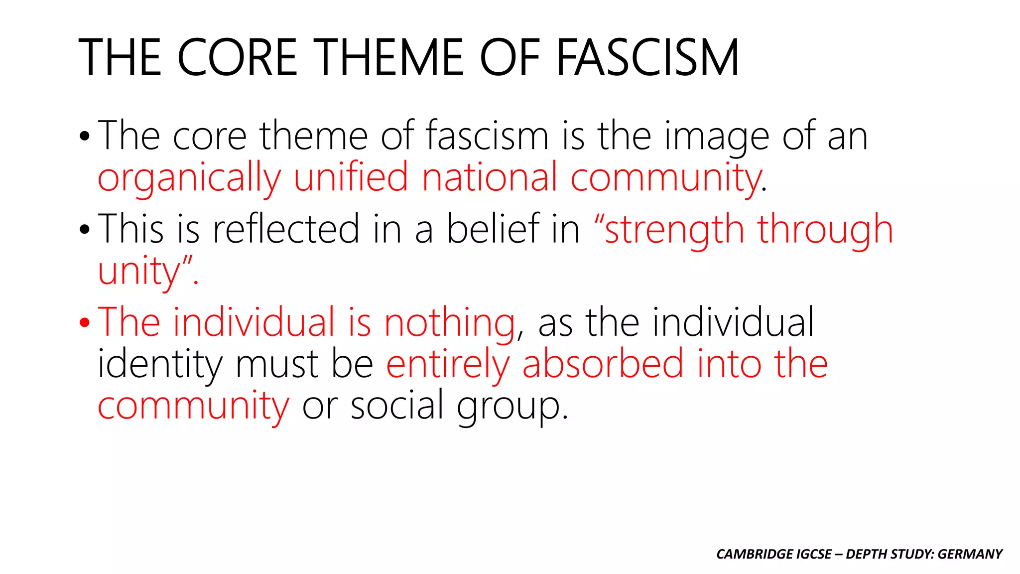 CAMBRIDGE IGCSE – DEPTH STUDY: GERMANY
THE CORE THEME OF FASCISM
• The core theme of fascism is the image of an
organically unified national community.
• This is reflected in a belief in “strength through
unity”.
• The individual is nothing, as the individual
identity must be entirely absorbed into the
community or social group.
 