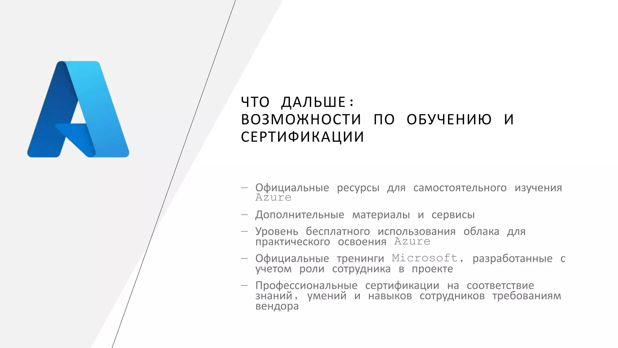 ЧТО ДАЛЬШЕ:
ВОЗМОЖНОСТИ ПО ОБУЧЕНИЮ И
СЕРТИФИКАЦИИ
― Официальные ресурсы для самостоятельного изучения
Azure
― Дополнительные материалы и сервисы
― Уровень бесплатного использования облака для
практического освоения Azure
― Официальные тренинги Microsoft, разработанные с
учетом роли сотрудника в проекте
― Профессиональные сертификации на соответствие
знаний, умений и навыков сотрудников требованиям
вендора
 