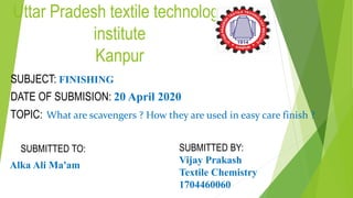 Uttar Pradesh textile technology
institute
Kanpur
SUBJECT: FINISHING
DATE OF SUBMISION: 20 April 2020
TOPIC: What are scavengers ? How they are used in easy care finish ?
SUBMITTED TO:
Alka Ali Ma'am
SUBMITTED BY:
Vijay Prakash
Textile Chemistry
1704460060
 