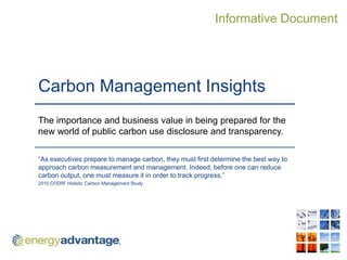 Informative Document




Carbon Management Insights
The importance and business value in being prepared for the
new world of public carbon use disclosure and transparency.

“As executives prepare to manage carbon, they must first determine the best way to
approach carbon measurement and management. Indeed, before one can reduce
carbon output, one must measure it in order to track progress.”
2010 CFERF Holistic Carbon Management Study
 