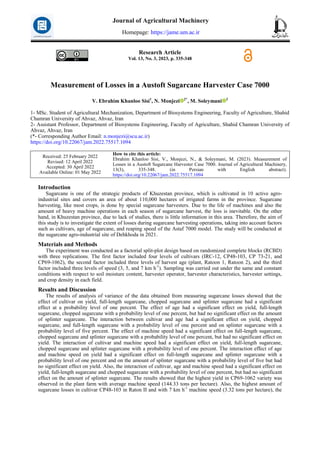 Research Article
Vol. 13, No. 3, 2023, p. 335-348
Measurement of Losses in a Austoft Sugarcane Harvester Case 7000
V. Ebrahim Khanloo Sisi1
, N. Monjezi 2*
, M. Soleymani 2
1- MSc. Student of Agricultural Mechanization, Department of Biosystems Engineering, Faculty of Agriculture, Shahid
Chamran University of Ahvaz, Ahvaz, Iran
2- Assistant Professor, Department of Biosystems Engineering, Faculty of Agriculture, Shahid Chamran University of
Ahvaz, Ahvaz, Iran
(*- Corresponding Author Email: n.monjezi@scu.ac.ir)
https://doi.org/10.22067/jam.2022.75517.1094
How to cite this article:
Ebrahim Khanloo Sisi, V., Monjezi, N., & Soleymani, M. (2023). Measurement of
Losses in a Austoft Sugarcane Harvester Case 7000. Journal of Agricultural Machinery,
13(3), 335-348. (in Persian with English abstract).
https://doi.org/10.22067/jam.2022.75517.1094
Received: 25 February 2022
Revised: 12 April 2022
Accepted: 30 April 2022
Available Online: 01 May 2022
Introduction
Sugarcane is one of the strategic products of Khuzestan province, which is cultivated in 10 active agro-
industrial sites and covers an area of about 110,000 hectares of irrigated farms in the province. Sugarcane
harvesting, like most crops, is done by special sugarcane harvesters. Due to the life of machines and also the
amount of heavy machine operations in each season of sugarcane harvest, the loss is inevitable. On the other
hand, in Khuzestan province, due to lack of studies, there is little information in this area. Therefore, the aim of
this study is to investigate the extent of losses during sugarcane harvesting operations, taking into account factors
such as cultivars, age of sugarcane, and reaping speed of the Astaf 7000 model. The study will be conducted at
the sugarcane agro-industrial site of Dehkhoda in 2021.
Materials and Methods
The experiment was conducted as a factorial split-plot design based on randomized complete blocks (RCBD)
with three replications. The first factor included four levels of cultivars (IRC-12, CP48-103, CP 73-21, and
CP69-1062), the second factor included three levels of harvest age (plant, Ratoon 1, Ratoon 2), and the third
factor included three levels of speed (3, 5, and 7 km h-1
). Sampling was carried out under the same and constant
conditions with respect to soil moisture content, harvester operator, harvester characteristics, harvester settings,
and crop density in each field.
Results and Discussion
The results of analysis of variance of the data obtained from measuring sugarcane losses showed that the
effect of cultivar on yield, full-length sugarcane, chopped sugarcane and splinter sugarcane had a significant
effect at a probability level of one percent. The effect of age had a significant effect on yield, full-length
sugarcane, chopped sugarcane with a probability level of one percent, but had no significant effect on the amount
of splinter sugarcane. The interaction between cultivar and age had a significant effect on yield, chopped
sugarcane, and full-length sugarcane with a probability level of one percent and on splinter sugarcane with a
probability level of five percent. The effect of machine speed had a significant effect on full-length sugarcane,
chopped sugarcane and splinter sugarcane with a probability level of one percent, but had no significant effect on
yield. The interaction of cultivar and machine speed had a significant effect on yield, full-length sugarcane,
chopped sugarcane and splinter sugarcane with a probability level of one percent. The interaction effect of age
and machine speed on yield had a significant effect on full-length sugarcane and splinter sugarcane with a
probability level of one percent and on the amount of splinter sugarcane with a probability level of five but had
no significant effect on yield. Also, the interaction of cultivar, age and machine speed had a significant effect on
yield, full-length sugarcane and chopped sugarcane with a probability level of one percent, but had no significant
effect on the amount of splinter sugarcane. The results showed that the highest yield in CP69-1062 variety was
observed in the plant farm with average machine speed (144.33 tons per hectare). Also, the highest amount of
sugarcane losses in cultivar CP48-103 in Raton II and with 7 km h-1
machine speed (3.32 tons per hectare), the
Journal of Agricultural Machinery
Homepage: https://jame.um.ac.ir
 