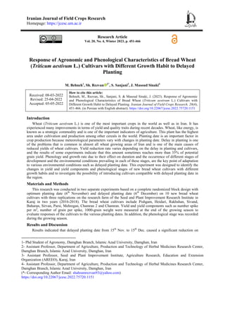 Iranian Journal of Field Crops Research
Homepage: https://jcesc.um.ac.ir
Research Article
Vol. 20, No. 4, Winter 2023, p. 451-466
Response of Agronomic and Phenological Characteristics of Bread Wheat
(Triticum aestivum L.) Cultivars with Different Growth Habit to Delayed
Planting
M. Behneh1
, Sh. Rezvan 2*
, S. Sanjani3
, J. Masoud Sinaki4
Received: 08-03-2022
Revised: 25-04-2022
Accepted: 05-05-2022
How to cite this article:
Behneh, M., Rezvan, Sh., Sanjani, S. & Masoud Sinaki, J. (2023). Response of Agronomic
and Phenological Characteristics of Bread Wheat (Triticum aestivum L.) Cultivars with
Different Growth Habit to Delayed Planting. Iranian Journal of Field Crops Research, 20(4),
451-466. (in Persian with English abstract). https://doi.org/10.22067/jcesc.2022.75720.1151
Introduction
Wheat (Triticum aestivum L.) is one of the most important crops in the world as well as in Iran. It has
experienced many improvements in terms of yield and quality traits during recent decades. Wheat, like energy, is
known as a strategic commodity and is one of the important indicators of agriculture. This plant has the highest
area under cultivation and production among other cereals in the world. Planting date is an important factor in
crop production because meteorological parameters vary with changes in planting date. Delay in planting is one
of the problems that is common in almost all wheat growing areas of Iran and is one of the main causes of
reduced yields of wheat cultivars. Yield reduction rate varies depending on the delay in planting and cultivars,
and the results of some experiments indicate that this amount sometimes reaches more than 35% of potential
grain yield. Phenology and growth rate due to their effect on duration and the occurrence of different stages of
development and the environmental conditions prevailing in each of these stages, are the key point of adaptation
to various environmental conditions such as delayed planting date. This experiment was designed to identify the
changes in yield and yield components and phenological stages of new bread wheat cultivars with different
growth habits and to investigate the possibility of introducing cultivars compatible with delayed planting date in
the region.
Materials and Methods
This research was conducted in two separate experiments based on a complete randomized block design with
optimum planting date (6th
November) and delayed planting date (6th
December) on 10 new bread wheat
cultivars with three replications on the research farm of the Seed and Plant Improvement Research Institute in
Karaj in two years (2016-2018). The bread wheat cultivars include Pishgam, Heidari, Rakhshan, Sivand,
Baharan, Sirvan, Parsi, Mehregan, Chamran 2 and Chamran. Yield and yield components such as number spike
per m2
, number of grain per spike, 1000-grain weight were measured at the end of the growing season to
evaluate responses of the cultivars to the various planting dates. In addition, the phenological stage was recorded
during the growing season.
Results and Discussion
Results indicated that delayed planting date from 15th
Nov. to 15th
Dec. caused a significant reduction on
1- Phd Student of Agronomy, Damghan Branch, Islamic Azad University, Damghan, Iran
2- Assistant Professor, Department of Agriculture, Production and Technology of Herbal Medicines Research Center,
Damghan Branch, Islamic Azad University, Damghan, Iran
3- Assistant Professor, Seed and Plant Improvement Institute, Agriculture Research, Education and Extension
Organization (AREEO), Karaj, Iran
4- Assistant Professor, Department of Agriculture, Production and Technology of Herbal Medicines Research Center,
Damghan Branch, Islamic Azad University, Damghan, Iran
(*- Corresponding Author Email: shahramrezvan93@yahoo.com)
https://doi.org/10.22067/jcesc.2022.75720.1151
 