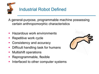 Industrial Robot Defined
A general-purpose, programmable machine possessing
certain anthropomorphic characteristics
 Hazardous work environments
 Repetitive work cycle
 Consistency and accuracy
 Difficult handling task for humans
 Multishift operations
 Reprogrammable, flexible
 Interfaced to other computer systems
 