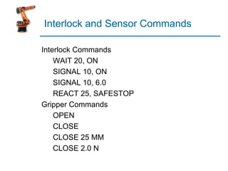 Interlock and Sensor Commands
Interlock Commands
WAIT 20, ON
SIGNAL 10, ON
SIGNAL 10, 6.0
REACT 25, SAFESTOP
Gripper Commands
OPEN
CLOSE
CLOSE 25 MM
CLOSE 2.0 N
 