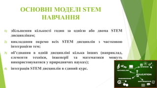 ОСНОВНІ МОДЕЛІ STEM
НАВЧАННЯ
1) збільшення кількості годин за однією або двома STEM
дисциплінам;
2) викладання окремо всіх STEM дисциплін з частковою
інтеграцією тем;
3) об’єднання в одній дисципліні кілька інших (наприклад,
елементи техніки, інженерії та математики можуть
використовуватися у природничих науках);
4) інтеграція STEM дисциплін в єдиний курс.
 