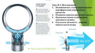 Урок № 2. Цілі навчання:
1. Познайомитись з ідеєю кардинального
переоформлення повсякденних
предметів.
2. Розвивати навички критичного аналізу.
3. Поділитися ідеями та обговорити
можливості дизайну.
4. Результати діяльності: - дискусія
навколо вентилятора
 https://youtu.be/lFBgPX4JgNg
 