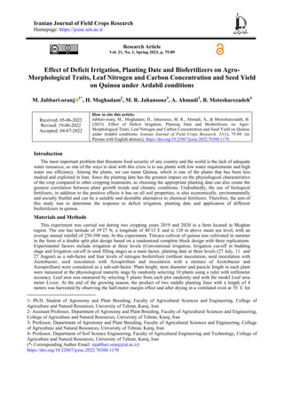 Iranian Journal of Field Crops Research
Homepage: https://jcesc.um.ac.ir
Research Article
Vol. 21, No. 1, Spring 2023, p. 75-89
Effect of Deficit Irrigation, Planting Date and Biofertilizers on Agro-
Morphological Traits, Leaf Nitrogen and Carbon Concentration and Seed Yield
on Quinoa under Ardabil conditions
M. Jabbari-oranj 1*
, H. Moghadam2
, M. R. Jahansouz3
, A. Ahmadi3
, B. Motesharezadeh4
Received: 05-06-2022
Revised: 19-06-2022
Accepted: 04-07-2022
How to cite this article:
Jabbari-oranj, M., Moghadam, H., Jahansouz, M. R., Ahmadi, A., & Motesharezadeh, B.
(2023). Effect of Deficit Irrigation, Planting Date and Biofertilizers on Agro-
Morphological Traits, Leaf Nitrogen and Carbon Concentration and Seed Yield on Quinoa
under Ardabil conditions. Iranian Journal of Field Crops Research, 21(1), 75-89. (in
Persian with English abstract). https://doi.org/10.22067/jcesc.2022.76560.1170
Introduction
The most important problem that threatens food security of any country and the world is the lack of adequate
water resources, so one of the ways to deal with this crisis is to use plants with low water requirements and high
water use efficiency. Among the plants, we can name Quinoa, which is one of the plants that has been less
studied and exploited in Iran. Since the planting date has the greatest impact on the physiological characteristics
of the crop compared to other cropping treatments, so choosing the appropriate planting date can also create the
greatest correlation between plant growth trends and climatic conditions. Undoubtedly, the use of biological
fertilizers, in addition to the positive effects it has on all soil properties, is also economically, environmentally
and socially fruitful and can be a suitable and desirable alternative to chemical fertilizers. Therefore, the aim of
this study was to determine the response to deficit irrigation, planting date and application of different
biofertilizers in quinoa.
Materials and Methods
This experiment was carried out during two cropping years 2019 and 2020 in a farm located in Moghan
region. The site has latitude of 39◦
27 N, a longitude of 48◦
12 E and is 120 m above mean sea level, with an
average annual rainfall of 250-300 mm. In this experiment, Titicaca cultivar of quinoa was cultivated in summer
in the form of a double split plot design based on a randomized complete block design with three replications.
Experimental factors include irrigation at three levels (Conventional irrigation, Irrigation cut-off in budding
stage and Irrigation cut-off in seed filling stage) as a main factor, planting date at three levels (27 July, 11 and
27 August) as a sub-factor and four levels of nitrogen biofertilizer (without inoculation, seed inoculation with
Azotobacter, seed inoculation with Azospirillum and inoculation with a mixture of Azotobacter and
Azospirillum) were considered as a sub-sub-factor. Plant height, stem diameter and panicle length in each plant
were measured at the physiological maturity stage by randomly selecting 10 plants using a ruler with millimeter
accuracy. Leaf area was measured by selecting 5 plants from each plot randomly and with the model Leaf area
meter Li-cor. At the end of the growing season, the product of two middle planting lines with a length of 4
meters was harvested by observing the half-meter margin effect and after drying in a ventilated oven at 70 °
C for
1- Ph.D. Student of Agronomy and Plant Breeding, Faculty of Agricultural Sciences and Engineering, College of
Agriculture and Natural Resources, University of Tehran, Karaj, Iran
2- Assistant Professor, Department of Agronomy and Plant Breeding, Faculty of Agricultural Sciences and Engineering,
College of Agriculture and Natural Resources, University of Tehran, Karaj, Iran
3- Professor, Department of Agronomy and Plant Breeding, Faculty of Agricultural Sciences and Engineering, College
of Agriculture and Natural Resources, University of Tehran, Karaj, Iran
4- Professor, Department of Soil Science Engineering, Faculty of Agricultural Engineering and Technology, College of
Agriculture and Natural Resources, University of Tehran, Karaj, Iran
(*- Corresponding Author Email: mjabbari.oranj@ut.ac.ir)
https://doi.org/10.22067/jcesc.2022.76560.1170
 