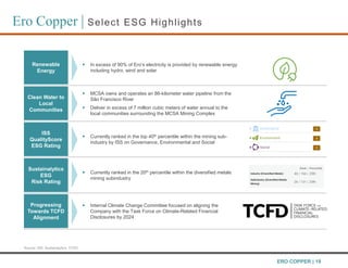 Ero Copper | Select ESG Highlights
Source: ISS, Sustainalytics, TCFD
Renewable
Energy
 In excess of 90% of Ero’s electricity is provided by renewable energy
including hydro, wind and solar
Clean Water to
Local
Communities
 MCSA owns and operates an 86-kilometer water pipeline from the
São Francisco River
 Deliver in excess of 7 million cubic meters of water annual to the
local communities surrounding the MCSA Mining Complex
ISS
QualityScore
ESG Rating
 Currently ranked in the top 40th percentile within the mining sub-
industry by ISS on Governance, Environmental and Social
Sustainalytics
ESG
Risk Rating
 Currently ranked in the 20th percentile within the diversified metals
mining subindustry
Progressing
Towards TCFD
Alignment
 Internal Climate Change Committee focused on aligning the
Company with the Task Force on Climate-Related Financial
Disclosures by 2024
ERO COPPER | 19
 