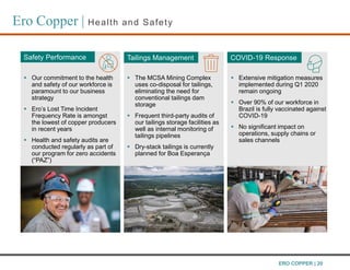 Ero Copper | Health and Safety
 Extensive mitigation measures
implemented during Q1 2020
remain ongoing
 Over 90% of our workforce in
Brazil is fully vaccinated against
COVID-19
 No significant impact on
operations, supply chains or
sales channels
Safety Performance COVID-19 Response
 Our commitment to the health
and safety of our workforce is
paramount to our business
strategy
 Ero’s Lost Time Incident
Frequency Rate is amongst
the lowest of copper producers
in recent years
 Health and safety audits are
conducted regularly as part of
our program for zero accidents
(“PAZ”)
Tailings Management
 The MCSA Mining Complex
uses co-disposal for tailings,
eliminating the need for
conventional tailings dam
storage
 Frequent third-party audits of
our tailings storage facilities as
well as internal monitoring of
tailings pipelines
 Dry-stack tailings is currently
planned for Boa Esperanҫa
ERO COPPER | 20
 