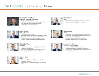 Ero Copper | Leaders hip Team
Christopher Noel Dunn
Executive Chairman & Director
• Co-founder of Ero Copper
• 25 years in investment banking industry, primarily
with Goldman Sachs managing a capital
underwriting business in London
David Strang
CEO & Director
• Co-founder of Ero Copper
• Previously held senior executive roles with all of the
Lumina Group companies including as Director,
CEO and President of Lumina Copper, Lumina
Royalty, Global Copper and Lumina Resources
Makko DeFilippo
President
• Appointed President in Jan. 2021; previously VP,
Corporate Development
• Previously Director, Corporate Finance with FTI
Consulting’s Global Mining Advisory Practice
Anthea Bath
COO
• Appointed COO in Jan. 2021; previously VP,
Technical Services
• Previously VP, Commercial Services with Sibanye
Gold
Wayne Drier
CFO
• 20 years of corporate finance and capital markets
experience within the global mining sector
Mike Richard
CGO
• 25 years of mining industry experience specializing
in discovery, evaluation and development of Cu, Zn,
polymetallic and gold deposits
• Previously Director of Exploration and New
Business, Latin America with Lundin Mining
Eduardo De Come
Co-CEO & CFO of MCSA
• Served as CFO of MCSA since 2013
• 30 years of experience in finance management
• Spent the last 15 years working for companies in the
commodities sector
ERO COPPER | 22
 