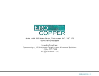Suite 1050, 625 Howe Street, Vancouver, BC, V6C 2T6
www.erocopper.com
Investor Inquiries:
Courtney Lynn, VP Corporate Development & Investor Relations
+1.604.335.7504
info@erocopper.com
ERO COPPER | 29
 