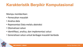 Edi Nur Rochman, S.Pd
SMK NEGERI 1 CIMAHI
Karakteristik Berpikir Komputasional
Mampu memberikan:
• Pemecahan masalah
• Analisa data
• Representasi Data melalu abstraksi
• Otomatisasi solusi
• Identifikasi, analisa, dan implementasi solusi
• Generalisasi solusi untuk berbagai masalah berbeda
 