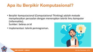 Edi Nur Rochman, S.Pd
SMK NEGERI 1 CIMAHI
Apa itu Berpikir Komputasional?
• Berpikir komputasional (Computational Thinking) adalah metode
menyelesaikan persoalan dengan menerapkan teknik ilmu komputer
(informatika).
Sumber: bebras.or.id
• Implementasi: teknik pemrograman.
 