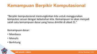 Edi Nur Rochman, S.Pd
SMK NEGERI 1 CIMAHI
Kemampuan Berpikir Komputasional
“Berpikir komputasional memungkinkan kita untuk menggunakan
komputasi sesuai dengan kebutuhan kita. Kemampuan ini akan menjadi
salah satu kemampuan dasar yang harus dimiliki di abad 21.”
Kemampuan dasar:
• Membaca
• Menulis
• Berhitung
 