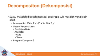 Edi Nur Rochman, S.Pd
SMK NEGERI 1 CIMAHI
Decompositon (Dekomposisi)
• Suatu masalah dipecah menjadi beberapa sub-masalah yang lebih
kecil.
• Matematika: 256 = 2 x 100 + 5 x 10 + 6 x 1
• Sistem Perpustakaan:
- Peminjam Buku
- Anggota:
- Guru
- Siswa
• Program Komputer ?
 