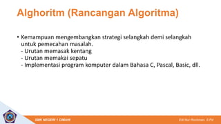 Edi Nur Rochman, S.Pd
SMK NEGERI 1 CIMAHI
Alghoritm (Rancangan Algoritma)
• Kemampuan mengembangkan strategi selangkah demi selangkah
untuk pemecahan masalah.
- Urutan memasak kentang
- Urutan memakai sepatu
- Implementasi program komputer dalam Bahasa C, Pascal, Basic, dll.
 