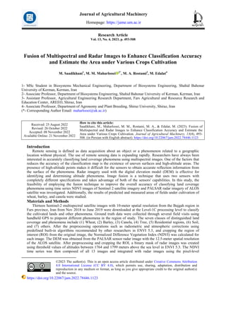 Research Article
Vol. 13, No. 4, 2023, p. 493-508
Fusion of Multispectral and Radar Images to Enhance Classification Accuracy
and Estimate the Area under Various Crops Cultivation
M. Saadikhani1
, M. M. Maharlooei 2*
, M. A. Rostami3
, M. Edalat4
1- MSc Student in Biosystems Mechanical Engineering, Department of Biosystems Engineering, Shahid Bahonar
University of Kerman, Kerman, Iran
2- Associate Professor, Department of Biosystems Engineering, Shahid Bahonar University of Kerman, Kerman, Iran
3- Assistant Professor, Agricultural Engineering Research Department, Fars Agricultural and Resource Research and
Education Center, AREEO, Shiraz, Iran
4- Associate Professor, Department of Agronomy and Plant Breeding, Shiraz University, Shiraz, Iran
(*- Corresponding Author Email: maharlooei@uk.ac.ir)
How to cite this article:
Saadikhani, M., Maharlooei, M. M., Rostami, M. A., & Edalat, M. (2023). Fusion of
Multispectral and Radar Images to Enhance Classification Accuracy and Estimate the
Area under Various Crops Cultivation. Journal of Agricultural Machinery, 13(4), 493-
508. (in Persian with English abstract). https://doi.org/10.22067/jam.2022.78446.1123
Received: 25 August 2022
Revised: 26 October 2022
Accepted: 08 November 2022
Available Online: 21 November 2022
Introduction1
Remote sensing is defined as data acquisition about an object or a phenomenon related to a geographic
location without physical. The use of remote sensing data is expanding rapidly. Researchers have always been
interested in accurately classifying land coverage phenomena using multispectral images. One of the factors that
reduces the accuracy of the classification map is the existence of uneven surfaces and high-altitude areas. The
presence of high-altitude points makes it difficult for the sensors to obtain accurate reflection information from
the surface of the phenomena. Radar imagery used with the digital elevation model (DEM) is effective for
identifying and determining altitude phenomena. Image fusion is a technique that uses two sensors with
completely different specifications and takes advantage of both of the sensors' capabilities. In this study, the
feasibility of employing the fusion technique to improve the overall accuracy of classifying land coverage
phenomena using time series NDVI images of Sentinel 2 satellite imagery and PALSAR radar imagery of ALOS
satellite was investigated. Additionally, the results of predicted and measured areas of fields under cultivation of
wheat, barley, and canola were studied.
Materials and Methods
Thirteen Sentinel-2 multispectral satellite images with 10-meter spatial resolution from the Bajgah region in
Fars province, Iran from Nov 2018 to June 2019 were downloaded at the Level-1C processing level to classify
the cultivated lands and other phenomena. Ground truth data were collected through several field visits using
handheld GPS to pinpoint different phenomena in the region of study. The seven classes of distinguished land
coverage and phenomena include (1) Wheat, (2) Barley, (3) Canola, (4) Tree, (5) Residential regions, (6) Soil,
and (7) others. After the preprocessing operations such as radiometric and atmospheric corrections using
predefined built-in algorithms recommended by other researchers in ENVI 5.3, and cropping the region of
interest (ROI) from the original image, the Normalized Difference Vegetation Index (NDVI) was calculated for
each image. The DEM was obtained from the PALSAR sensor radar image with the 12.5-meter spatial resolution
of the ALOS satellite. After preprocessing and cropping the ROI, a binary mask of radar images was created
using threshold values of altitudes between 1764 and 1799 meters above the sea level in ENVI 5.3. The NDVI
time series was then composed of all 13 images and integrated with radar images using the pixel-level
©2023 The author(s). This is an open access article distributed under Creative Commons Attribution
4.0 International License (CC BY 4.0), which permits use, sharing, adaptation, distribution and
reproduction in any medium or format, as long as you give appropriate credit to the original author(s)
and the source.
https://doi.org/10.22067/jam.2022.78446.1123
Journal of Agricultural Machinery
Homepage: https://jame.um.ac.ir
 