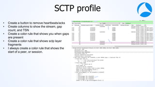 #sf21vus
SCTP profile
• Create a button to remove heartbeats/acks
• Create columns to show the stream, gap
count, and TSN
• Create a color rule that shows you when gaps
are present
• Create a color rule that shows sctp layer
fragments
• I always create a color rule that shows the
start of a peer, or session.
 