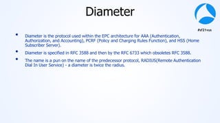 #sf21vus
Diameter
• Diameter is the protocol used within the EPC architecture for AAA (Authentication,
Authorization, and Accounting), PCRF (Policy and Charging Rules Function), and HSS (Home
Subscriber Server).
• Diameter is specified in RFC 3588 and then by the RFC 6733 which obsoletes RFC 3588.
• The name is a pun on the name of the predecessor protocol, RADIUS(Remote Authentication
Dial In User Service) - a diameter is twice the radius.
 