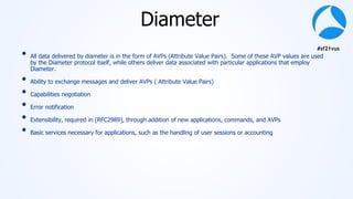 #sf21vus
Diameter
• All data delivered by diameter is in the form of AVPs (Attribute Value Pairs). Some of these AVP values are used
by the Diameter protocol itself, while others deliver data associated with particular applications that employ
Diameter.
• Ability to exchange messages and deliver AVPs ( Attribute Value Pairs)
• Capabilities negotiation
• Error notification
• Extensibility, required in [RFC2989], through addition of new applications, commands, and AVPs
• Basic services necessary for applications, such as the handling of user sessions or accounting
 