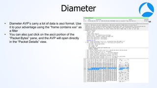 #sf21vus
Diameter
• Diameter AVP’s carry a lot of data is asci format. Use
it to your advantage using the “frame contains xxx” as
a filter
• You can also just click on the ascii portion of the
“Packet Bytes” pane, and the AVP will open directly
in the “Packet Details” view.
 