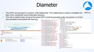 #sf21vus
Diameter
• The AVP’s are grouped in a parent, child relationship. This relationship is setup in readable xml
files in the <wireshark home>/diameter directory.
• This info is helpful when trying to find what AVP’s could be grouped under one parent, or to find
documentation associated with that avp.
 