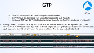 #sf21vus
GTP
• While GTP is stateless the upper level protocols may not be.
• GTPv2 should be diagnosed from request to response (or lack there of).
• Looking at TCP over GTPv1 holds the best advantages for me. But there are things to look out for!
• When you take a capture at the SGW, and PGW. You will see that wireshark shows 3 packets per 1. Then
Wireshark will do TCP analysis on 3 packets, and mark all packets (except the first) with some error (retran, ooo)
• You’ll also notice that WS will only show the upper most layer IP in the source/Destination field
 